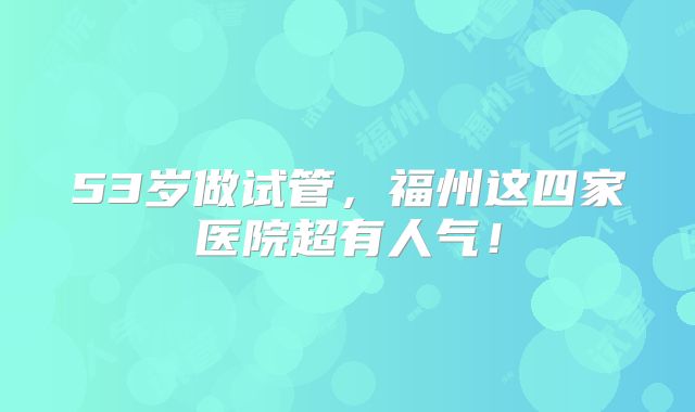 53岁做试管，福州这四家医院超有人气！