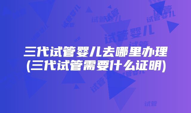 三代试管婴儿去哪里办理(三代试管需要什么证明)