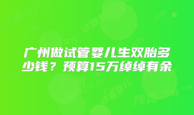 广州做试管婴儿生双胎多少钱？预算15万绰绰有余