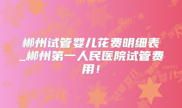 郴州试管婴儿花费明细表_郴州第一人民医院试管费用！