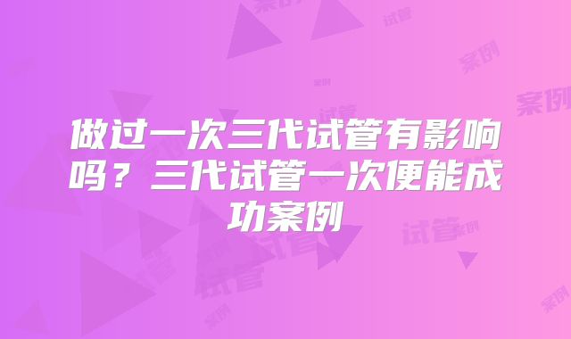 做过一次三代试管有影响吗？三代试管一次便能成功案例