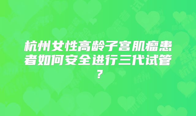 杭州女性高龄子宫肌瘤患者如何安全进行三代试管？