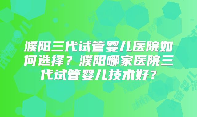 濮阳三代试管婴儿医院如何选择？濮阳哪家医院三代试管婴儿技术好？