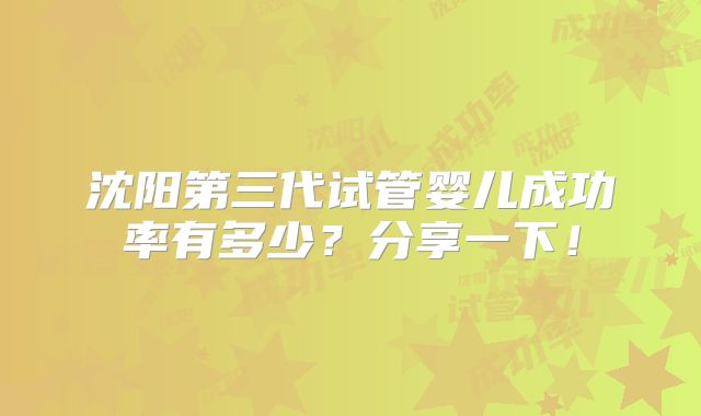 沈阳第三代试管婴儿成功率有多少?分享一下!