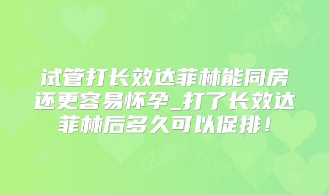 试管打长效达菲林能同房还更容易怀孕_打了长效达菲林后多久可以促排!
