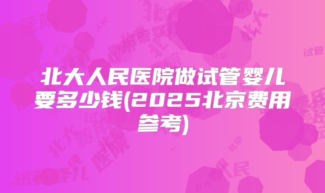 北大人民医院做试管婴儿要多少钱(2025北京费用参考)