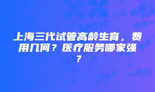 上海三代试管高龄生育，费用几何？医疗服务哪家强？