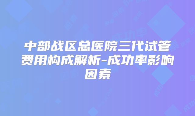 中部战区总医院三代试管费用构成解析-成功率影响因素