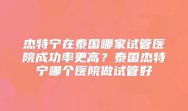 杰特宁在泰国哪家试管医院成功率更高？泰国杰特宁哪个医院做试管好