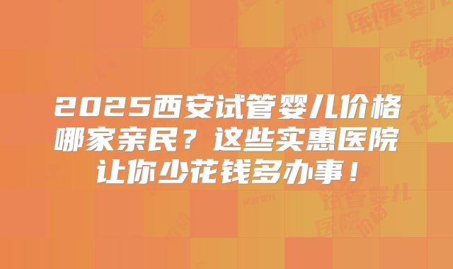 2025西安试管婴儿价格哪家亲民？这些实惠医院让你少花钱多办事！