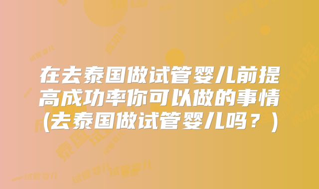 在去泰国做试管婴儿前提高成功率你可以做的事情(去泰国做试管婴儿吗？)