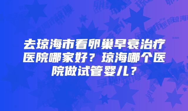 去琼海市看卵巢早衰治疗医院哪家好？琼海哪个医院做试管婴儿？