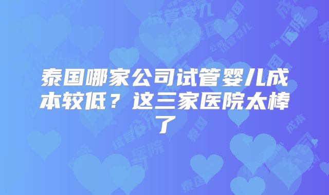 泰国哪家公司试管婴儿成本较低？这三家医院太棒了