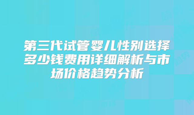 第三代试管婴儿性别选择多少钱费用详细解析与市场价格趋势分析