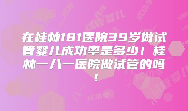 在桂林181医院39岁做试管婴儿成功率是多少！桂林一八一医院做试管的吗！