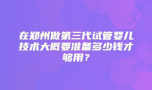 在郑州做第三代试管婴儿技术大概要准备多少钱才够用？