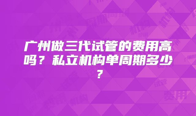 广州做三代试管的费用高吗？私立机构单周期多少？