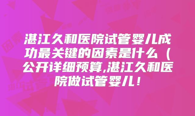 湛江久和医院试管婴儿成功最关键的因素是什么(公开详细预算,湛江久和医院做试管婴儿!