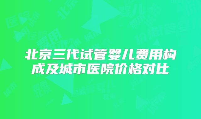 北京三代试管婴儿费用构成及城市医院价格对比