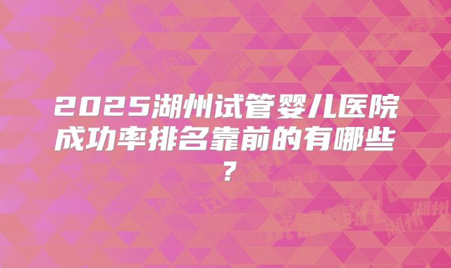 2025湖州试管婴儿医院成功率排名靠前的有哪些?