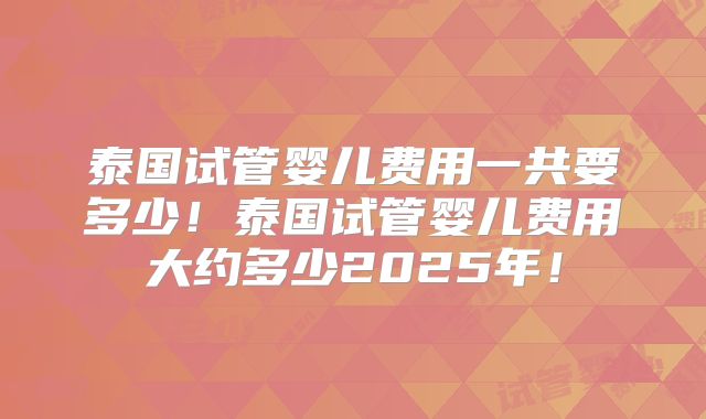 泰国试管婴儿费用一共要多少！泰国试管婴儿费用大约多少2025年！