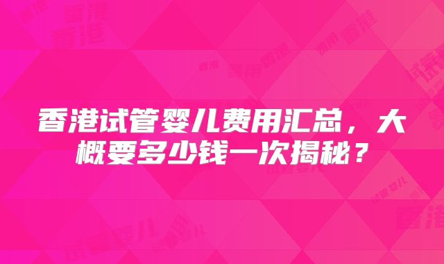香港试管婴儿费用汇总，大概要多少钱一次揭秘？