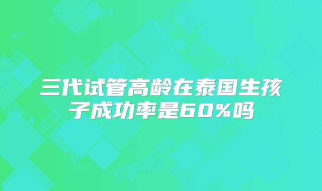 三代试管高龄在泰国生孩子成功率是60%吗