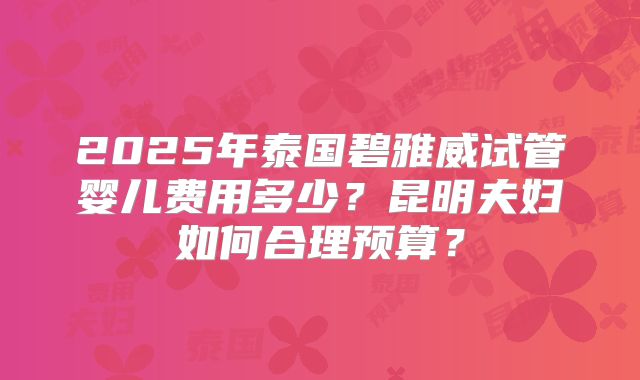 2025年泰国碧雅威试管婴儿费用多少？昆明夫妇如何合理预算？