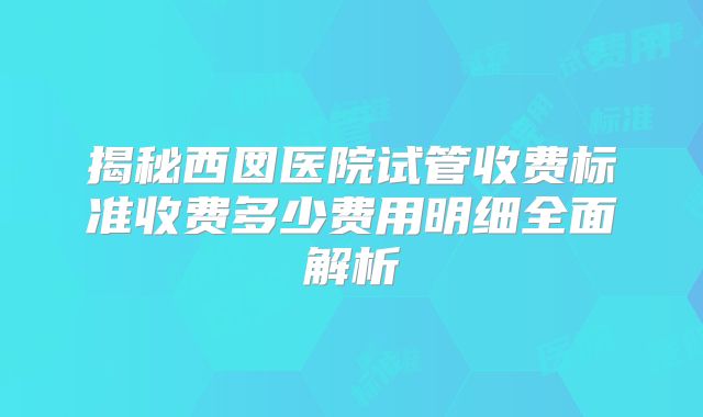 揭秘西囡医院试管收费标准收费多少费用明细全面解析
