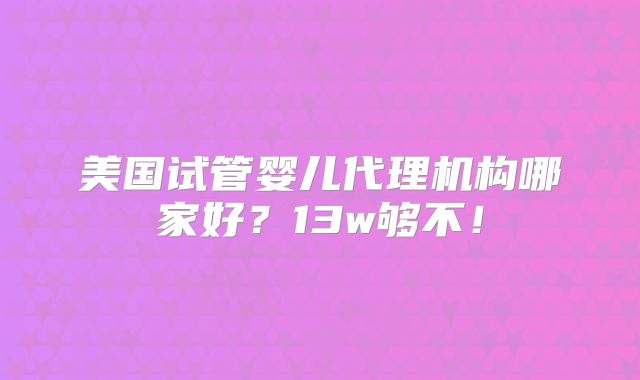 美国试管婴儿代理机构哪家好?13w够不!