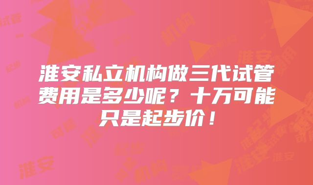淮安私立机构做三代试管费用是多少呢？十万可能只是起步价！