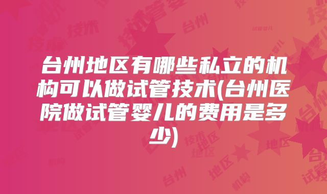 台州地区有哪些私立的机构可以做试管技术(台州医院做试管婴儿的费用是多少)