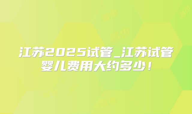 江苏2025试管_江苏试管婴儿费用大约多少！