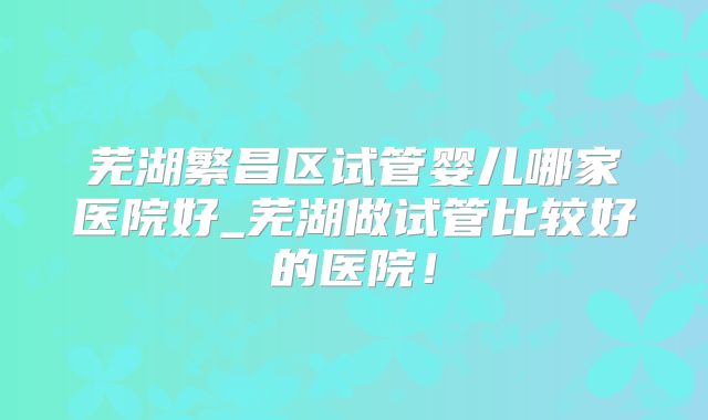 芜湖繁昌区试管婴儿哪家医院好_芜湖做试管比较好的医院！