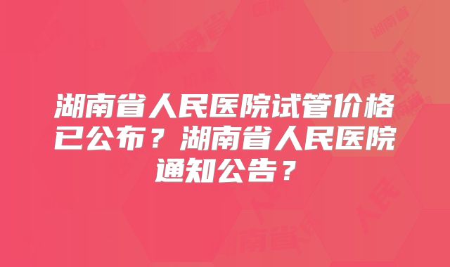 湖南省人民医院试管价格已公布？湖南省人民医院通知公告？