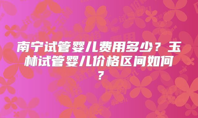 南宁试管婴儿费用多少?玉林试管婴儿价格区间如何?