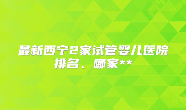 最新西宁2家试管婴儿医院排名、哪家**