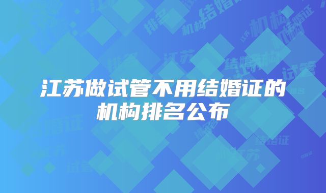 江苏做试管不用结婚证的机构排名公布