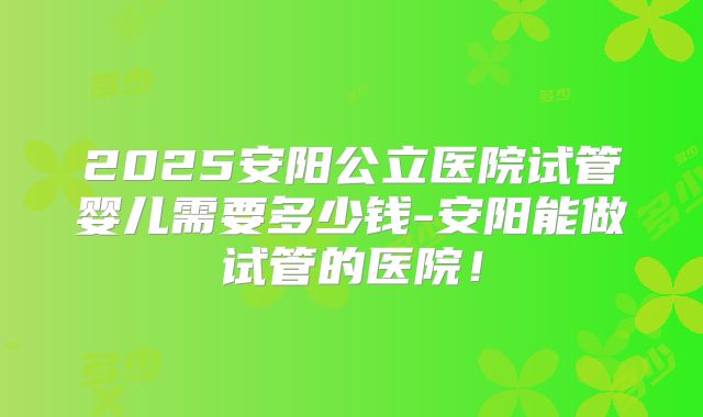 2025安阳公立医院试管婴儿需要多少钱-安阳能做试管的医院！