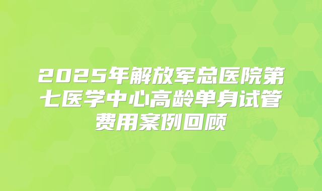 2025年解放军总医院第七医学中心高龄单身试管费用案例回顾