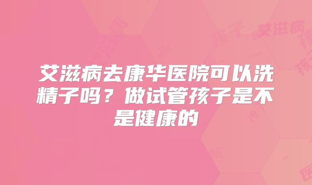 艾滋病去康华医院可以洗精子吗？做试管孩子是不是健康的