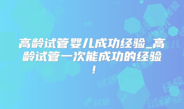高龄试管婴儿成功经验_高龄试管一次能成功的经验！