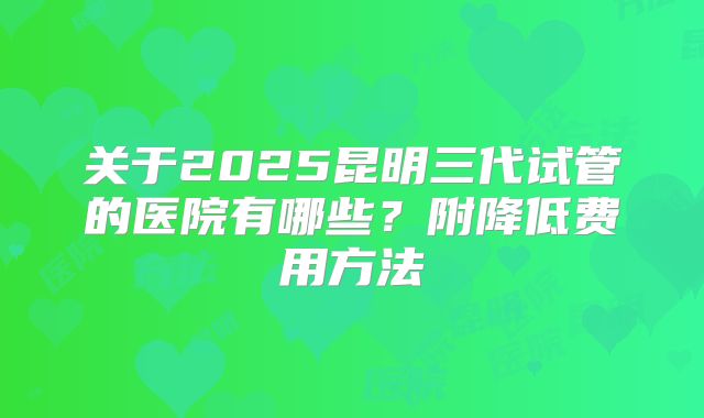 关于2025昆明三代试管的医院有哪些？附降低费用方法