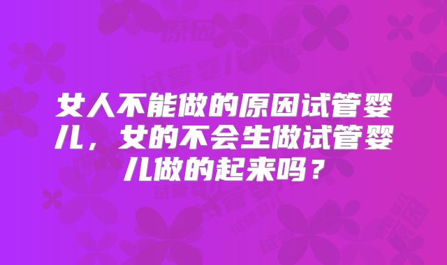女人不能做的原因试管婴儿，女的不会生做试管婴儿做的起来吗？