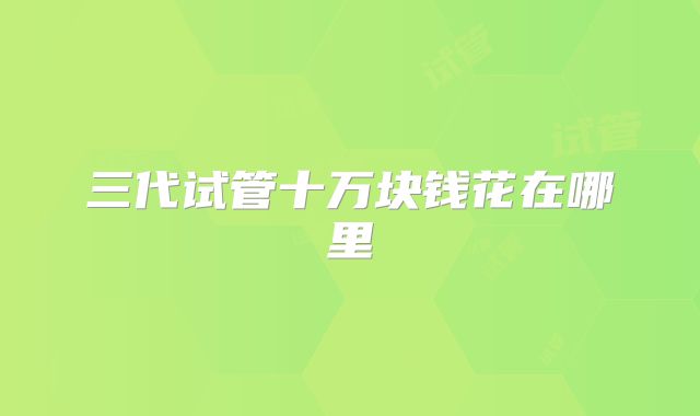三代试管十万块钱花在哪里