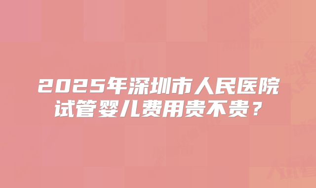 2025年深圳市人民医院试管婴儿费用贵不贵？