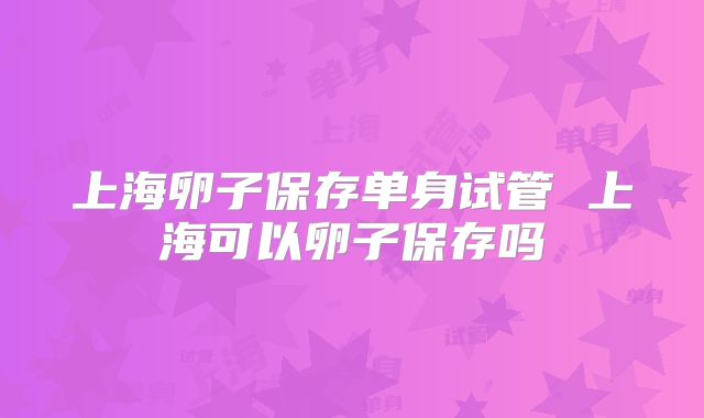 上海卵子保存单身试管 上海可以卵子保存吗