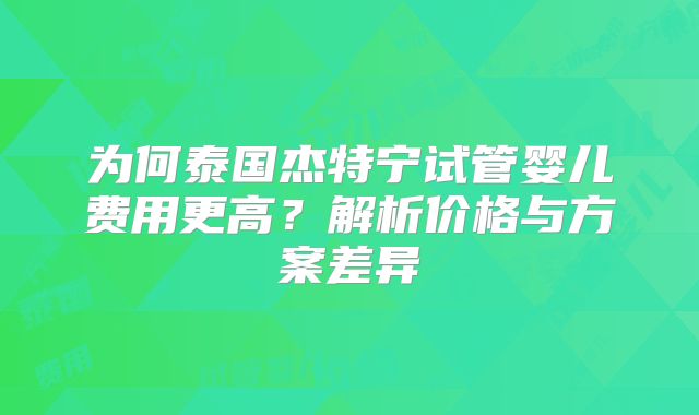 为何泰国杰特宁试管婴儿费用更高？解析价格与方案差异