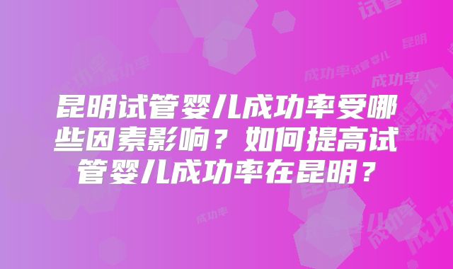 昆明试管婴儿成功率受哪些因素影响？如何提高试管婴儿成功率在昆明？
