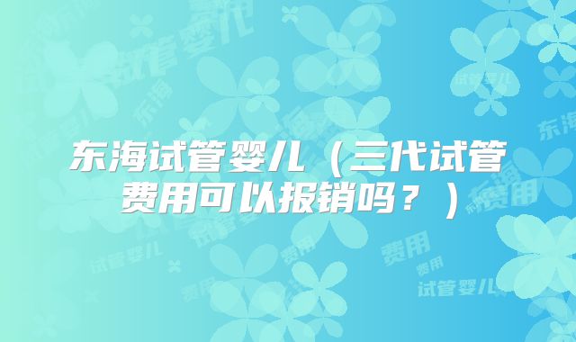 东海试管婴儿（三代试管费用可以报销吗？）